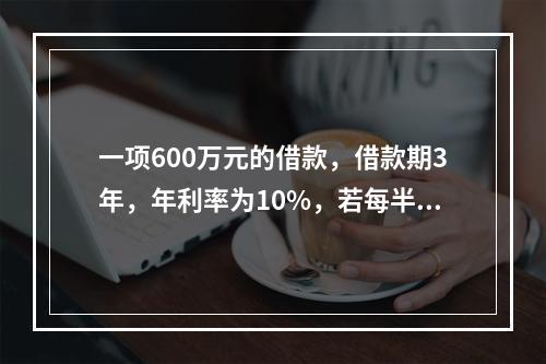 一项600万元的借款，借款期3年，年利率为10%，若每半年复