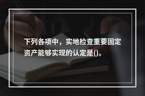 下列各项中，实地检查重要固定资产能够实现的认定是()。