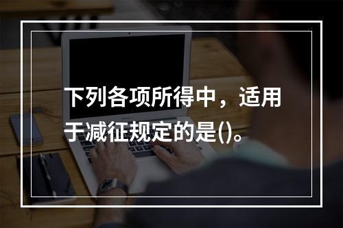 下列各项所得中，适用于减征规定的是()。