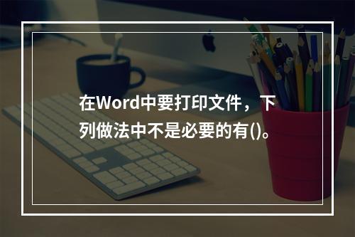 在Word中要打印文件，下列做法中不是必要的有()。