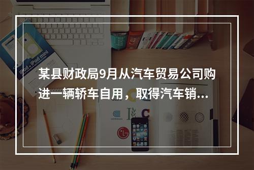 某县财政局9月从汽车贸易公司购进一辆轿车自用，取得汽车销售行