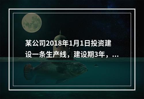 某公司2018年1月1日投资建设一条生产线，建设期3年，经营