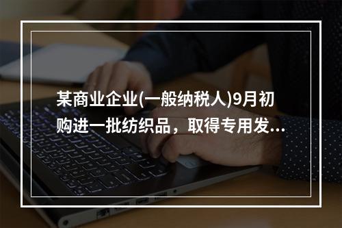 某商业企业(一般纳税人)9月初购进一批纺织品，取得专用发票，