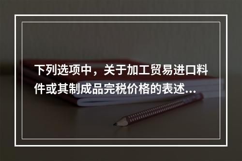 下列选项中，关于加工贸易进口料件或其制成品完税价格的表述不正