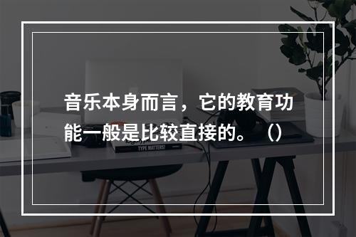 音乐本身而言，它的教育功能一般是比较直接的。（）