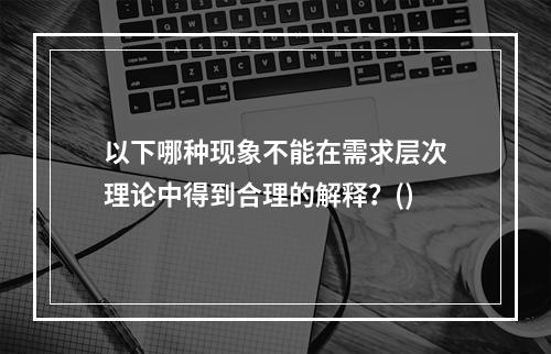 以下哪种现象不能在需求层次理论中得到合理的解释？()