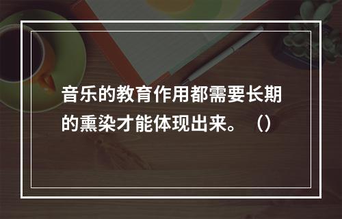 音乐的教育作用都需要长期的熏染才能体现出来。（）