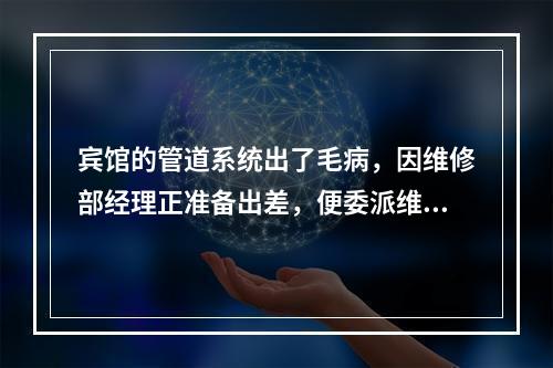 宾馆的管道系统出了毛病，因维修部经理正准备出差，便委派维修科