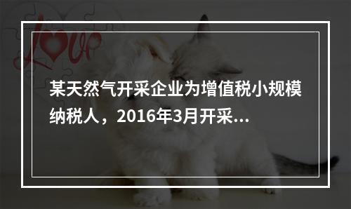 某天然气开采企业为增值税小规模纳税人，2016年3月开采天然