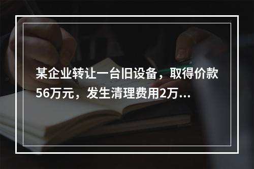 某企业转让一台旧设备，取得价款56万元，发生清理费用2万元。