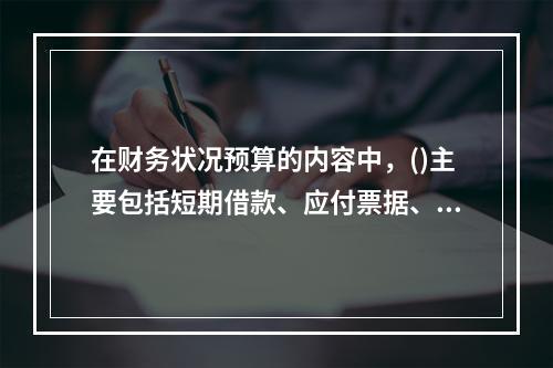 在财务状况预算的内容中，()主要包括短期借款、应付票据、应付