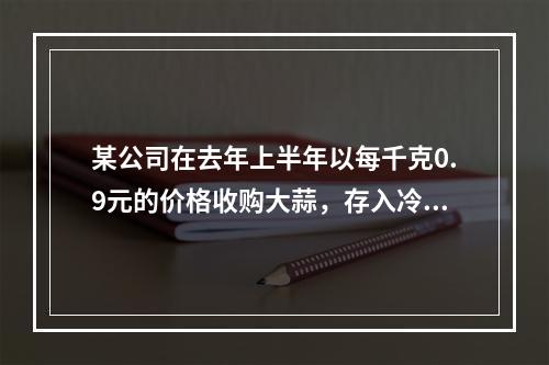 某公司在去年上半年以每千克0.9元的价格收购大蒜，存入冷库采