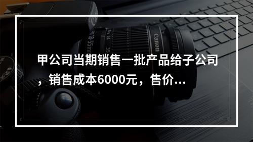 甲公司当期销售一批产品给子公司，销售成本6000元，售价80