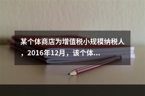 某个体商店为增值税小规模纳税人，2016年12月，该个体商店