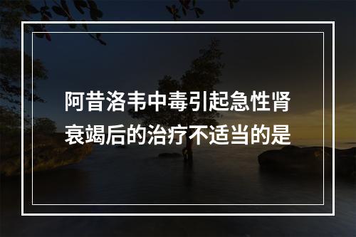 阿昔洛韦中毒引起急性肾衰竭后的治疗不适当的是