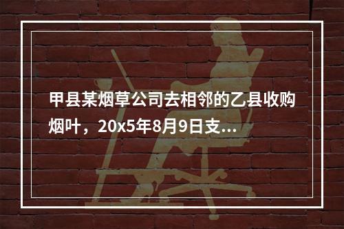 甲县某烟草公司去相邻的乙县收购烟叶，20x5年8月9日支付烟