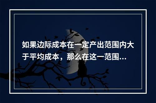 如果边际成本在一定产出范围内大于平均成本，那么在这一范围内，