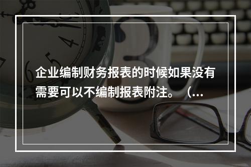 企业编制财务报表的时候如果没有需要可以不编制报表附注。（　）