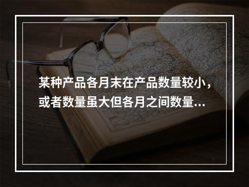 某种产品各月末在产品数量较小，或者数量虽大但各月之间数量变化