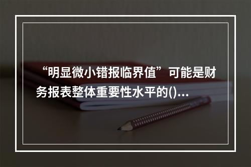 “明显微小错报临界值”可能是财务报表整体重要性水平的()，一