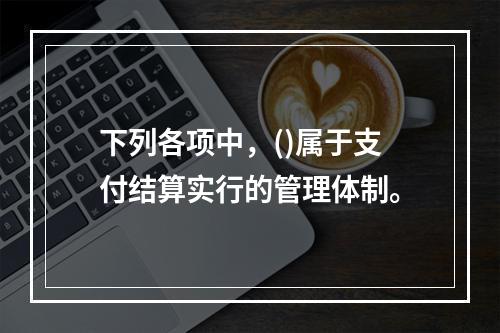 下列各项中，()属于支付结算实行的管理体制。