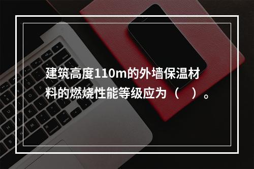 建筑高度110m的外墙保温材料的燃烧性能等级应为（　）。