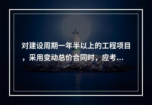 对建设周期一年半以上的工程项目，采用变动总价合同时，应考虑引