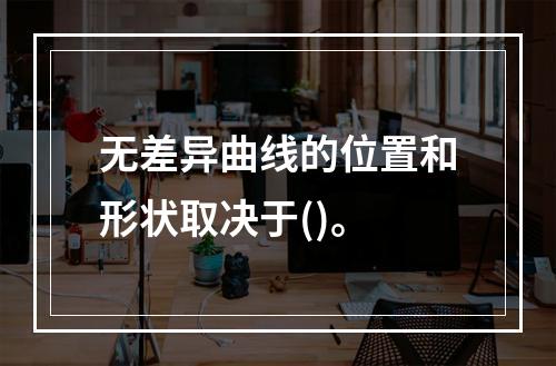 无差异曲线的位置和形状取决于()。