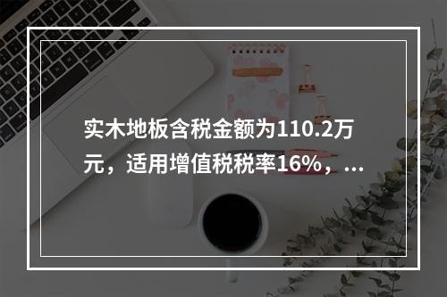 实木地板含税金额为110.2万元，适用增值税税率16%，消费