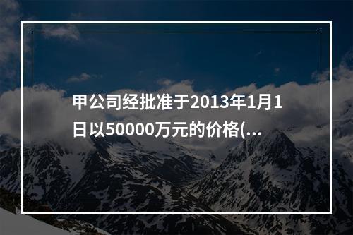 甲公司经批准于2013年1月1日以50000万元的价格(不考