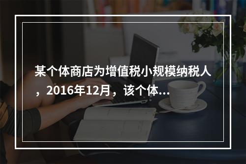 某个体商店为增值税小规模纳税人，2016年12月，该个体商店