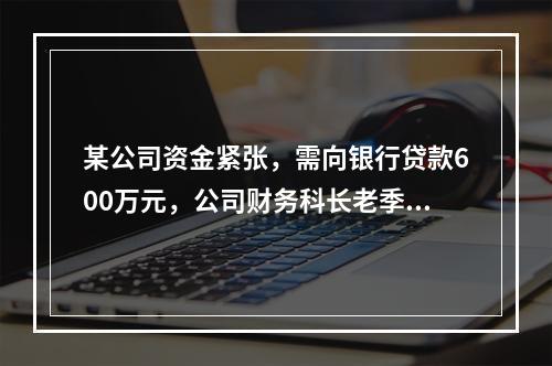 某公司资金紧张，需向银行贷款600万元，公司财务科长老季业务