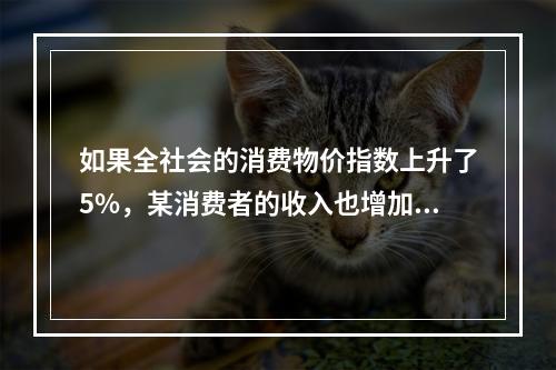 如果全社会的消费物价指数上升了5%，某消费者的收入也增加了5