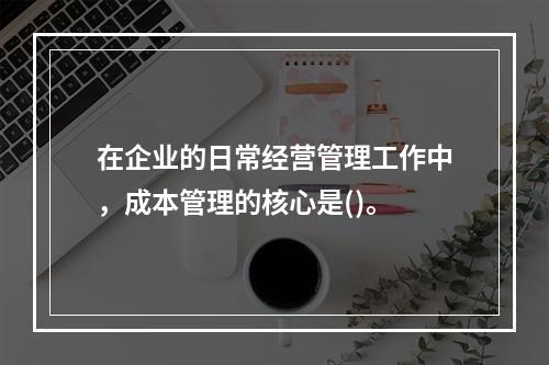 在企业的日常经营管理工作中，成本管理的核心是()。