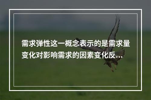 需求弹性这一概念表示的是需求量变化对影响需求的因素变化反应程