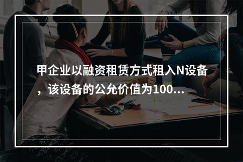 甲企业以融资租赁方式租入N设备，该设备的公允价值为100万元