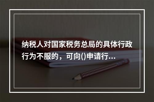 纳税人对国家税务总局的具体行政行为不服的，可向()申请行政复