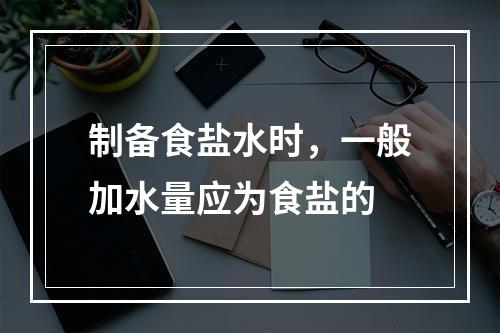 制备食盐水时，一般加水量应为食盐的