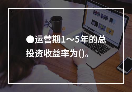 ●运营期1～5年的总投资收益率为()。