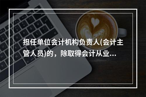 担任单位会计机构负责人(会计主管人员)的，除取得会计从业资格