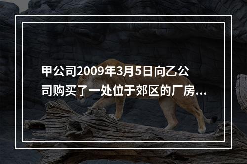 甲公司2009年3月5日向乙公司购买了一处位于郊区的厂房，随