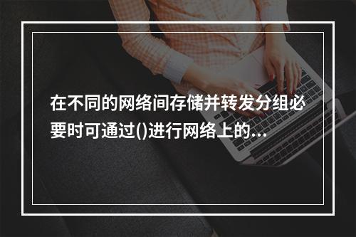 在不同的网络间存储并转发分组必要时可通过()进行网络上的协议