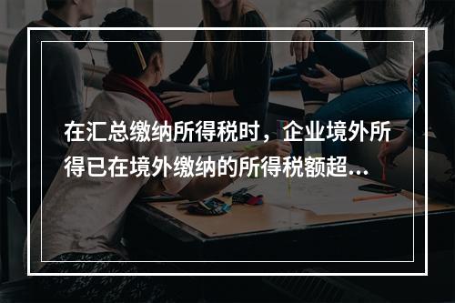 在汇总缴纳所得税时，企业境外所得已在境外缴纳的所得税额超过规