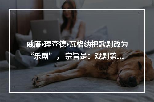 威廉•理查德•瓦格纳把歌剧改为“乐剧”， 宗旨是：戏剧第一、