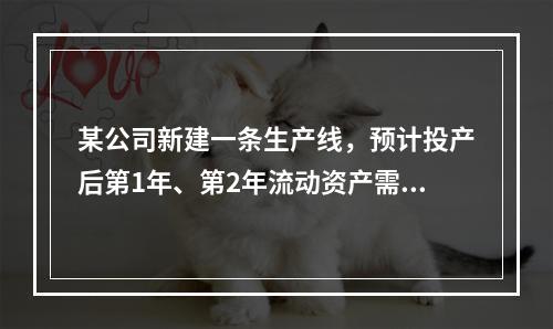 某公司新建一条生产线，预计投产后第1年、第2年流动资产需要额