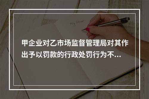 甲企业对乙市场监督管理局对其作出予以罚款的行政处罚行为不服，