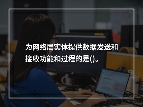 为网络层实体提供数据发送和接收功能和过程的是()。