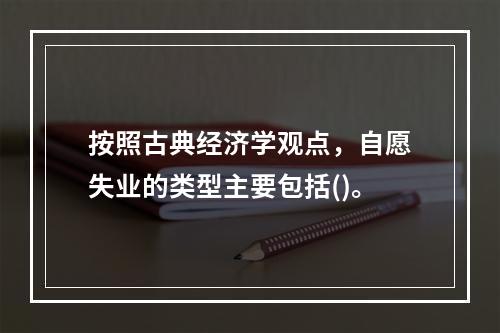 按照古典经济学观点，自愿失业的类型主要包括()。