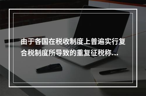 由于各国在税收制度上普遍实行复合税制度所导致的重复征税称为(