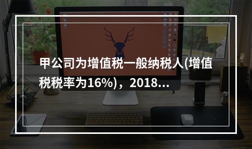 甲公司为增值税一般纳税人(增值税税率为16%)，2018年5